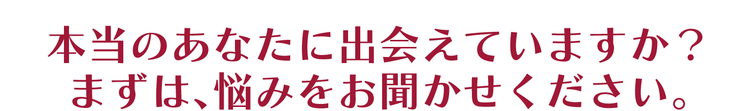 本当のあなたに出会えていますか？ まずは､悩みをお聞かせください。